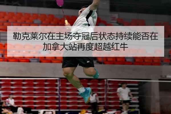 勒克莱尔在主场夺冠后状态持续能否在加拿大站再度超越红牛